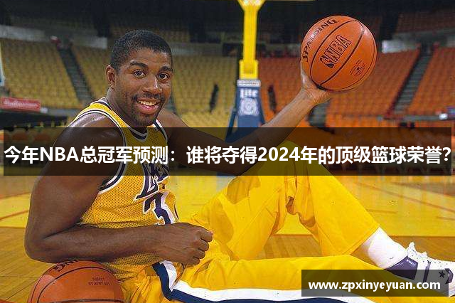 今年NBA总冠军预测：谁将夺得2024年的顶级篮球荣誉？