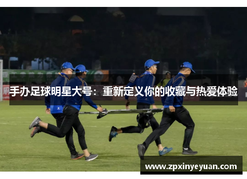手办足球明星大号：重新定义你的收藏与热爱体验