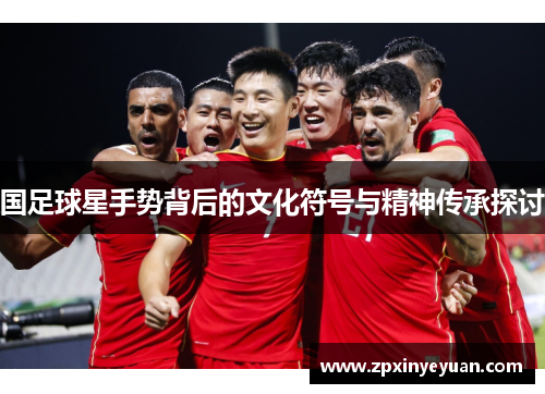 国足球星手势背后的文化符号与精神传承探讨