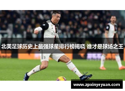 北美足球历史上最强球星排行榜揭晓 谁才是球场之王