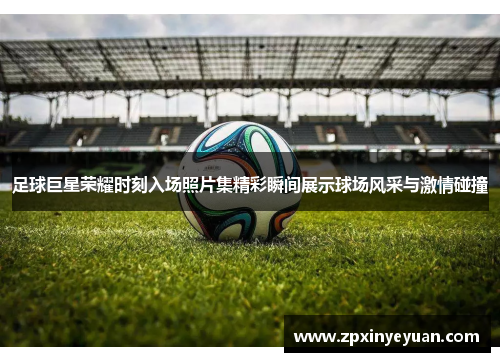 足球巨星荣耀时刻入场照片集精彩瞬间展示球场风采与激情碰撞