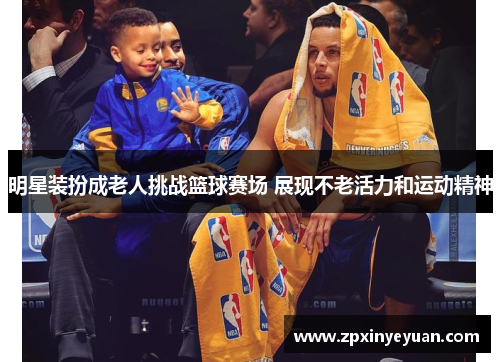 明星装扮成老人挑战篮球赛场 展现不老活力和运动精神