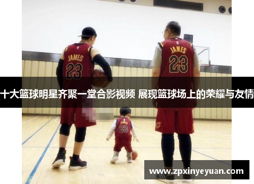 十大篮球明星齐聚一堂合影视频 展现篮球场上的荣耀与友情