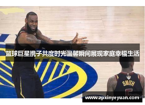 篮球巨星携子共度时光温馨瞬间展现家庭幸福生活
