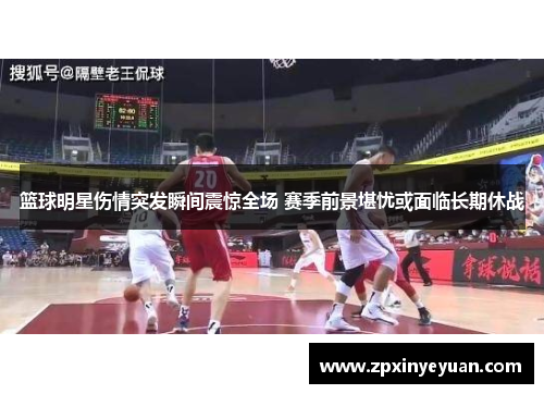 篮球明星伤情突发瞬间震惊全场 赛季前景堪忧或面临长期休战