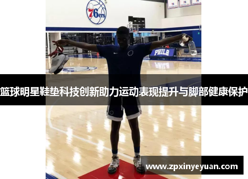 篮球明星鞋垫科技创新助力运动表现提升与脚部健康保护